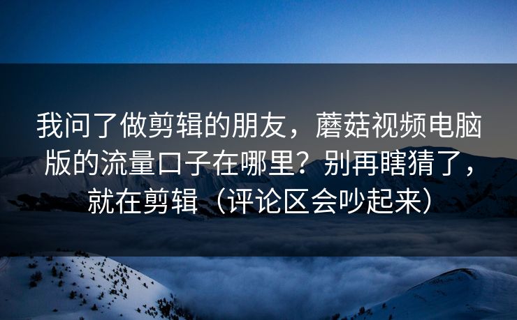我问了做剪辑的朋友，蘑菇视频电脑版的流量口子在哪里？别再瞎猜了，就在剪辑（评论区会吵起来）