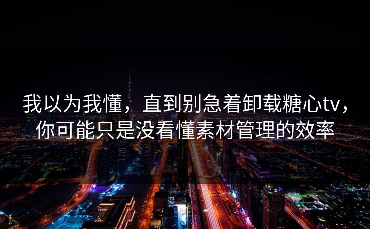 我以为我懂，直到别急着卸载糖心tv，你可能只是没看懂素材管理的效率