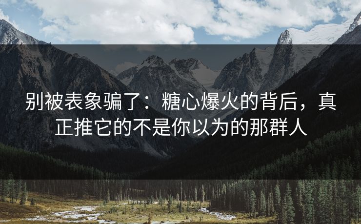 别被表象骗了：糖心爆火的背后，真正推它的不是你以为的那群人