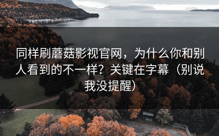 同样刷蘑菇影视官网，为什么你和别人看到的不一样？关键在字幕（别说我没提醒）