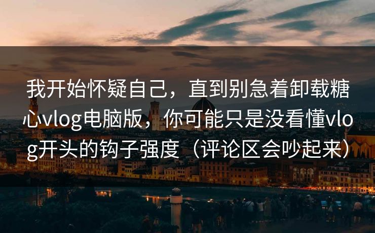 我开始怀疑自己，直到别急着卸载糖心vlog电脑版，你可能只是没看懂vlog开头的钩子强度（评论区会吵起来）