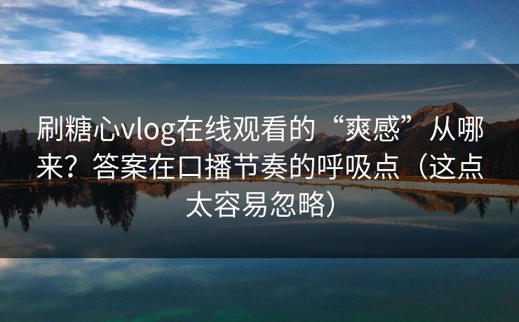 刷糖心vlog在线观看的“爽感”从哪来？答案在口播节奏的呼吸点（这点太容易忽略）