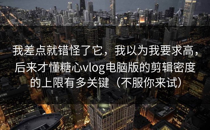 我差点就错怪了它，我以为我要求高，后来才懂糖心vlog电脑版的剪辑密度的上限有多关键（不服你来试）