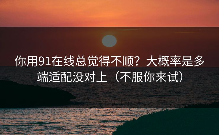 你用91在线总觉得不顺？大概率是多端适配没对上（不服你来试）