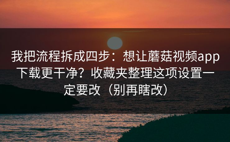 我把流程拆成四步：想让蘑菇视频app下载更干净？收藏夹整理这项设置一定要改（别再瞎改）