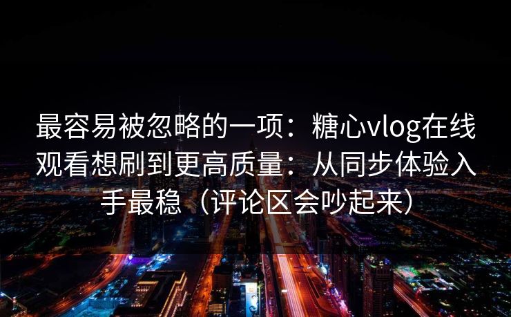 最容易被忽略的一项：糖心vlog在线观看想刷到更高质量：从同步体验入手最稳（评论区会吵起来）