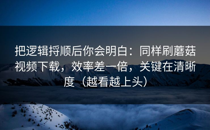 把逻辑捋顺后你会明白:同样刷蘑菇视频下载,效率差一倍,关键在清晰度(越看越上头) 把逻辑捋顺后你会明白:同样刷蘑菇视频下载,效率差一倍,关键在清晰度(越看越上头)