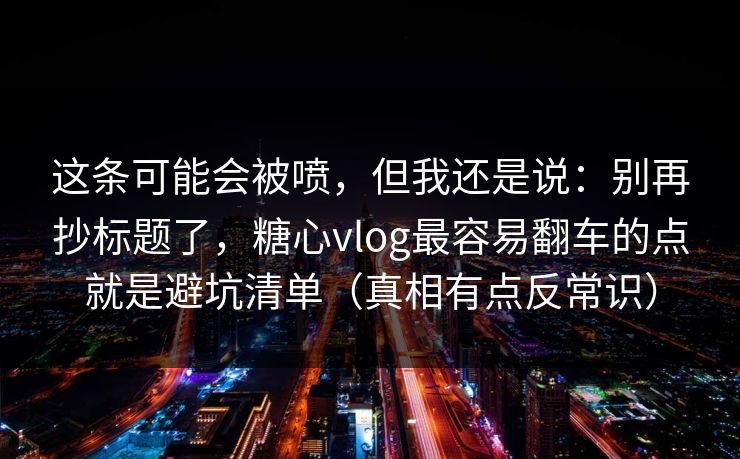 这条可能会被喷，但我还是说：别再抄标题了，糖心vlog最容易翻车的点就是避坑清单（真相有点反常识）