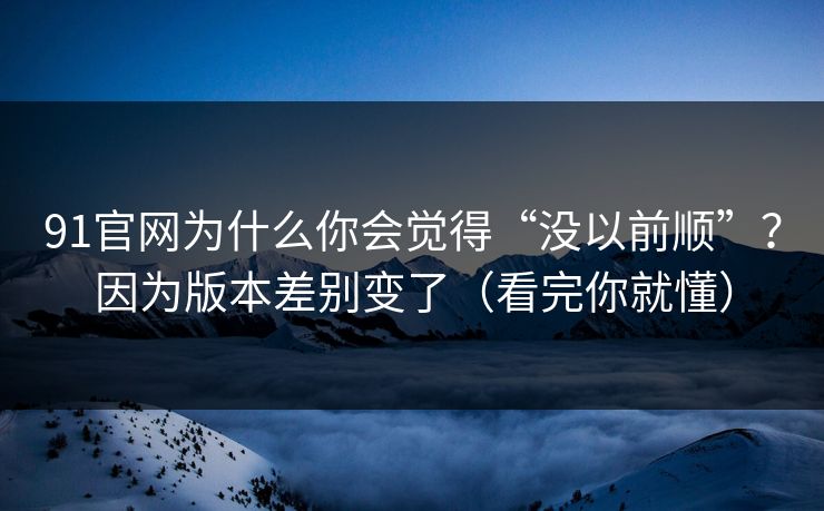91官网为什么你会觉得“没以前顺”？因为版本差别变了（看完你就懂）
