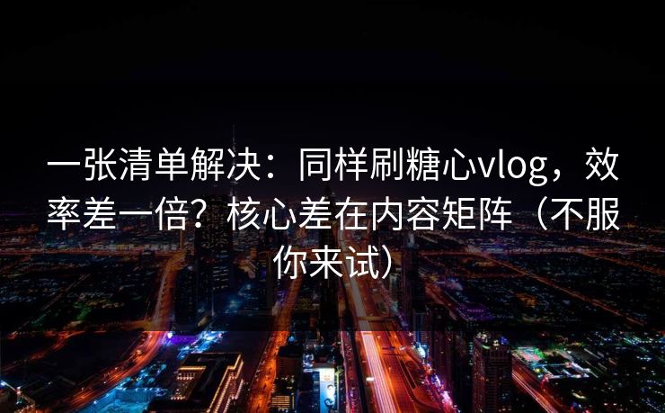 一张清单解决：同样刷糖心vlog，效率差一倍？核心差在内容矩阵（不服你来试）