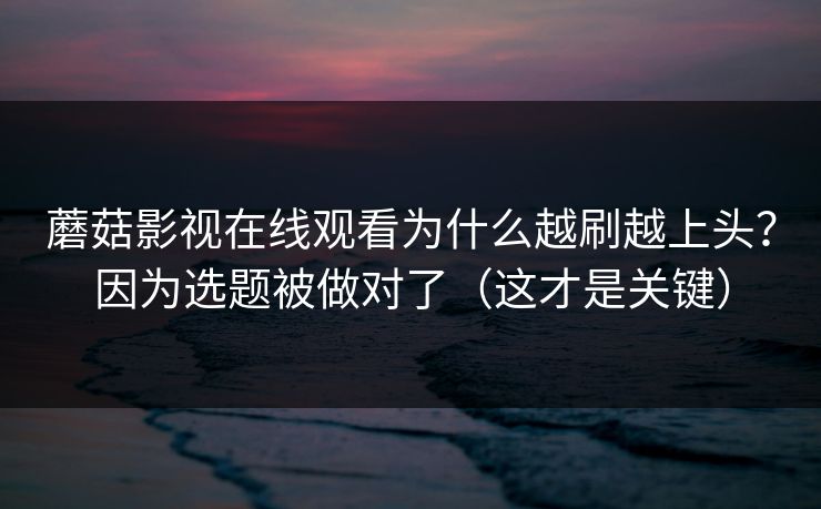 蘑菇影视在线观看为什么越刷越上头？因为选题被做对了（这才是关键）