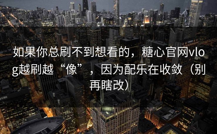 如果你总刷不到想看的，糖心官网vlog越刷越“像”，因为配乐在收敛（别再瞎改）