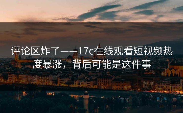 评论区炸了——17c在线观看短视频热度暴涨，背后可能是这件事