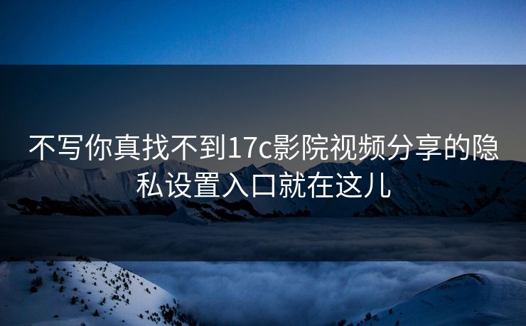 不写你真找不到17c影院视频分享的隐私设置入口就在这儿 不写你真找不到17c影院视频分享的隐私设置入口就在这儿