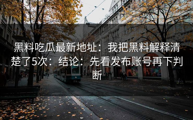 黑料吃瓜最新地址:我把黑料解释清楚了5次:结论:先看发布账号再下判断 黑料吃瓜最新地址:我把黑料解释清楚了5次:结论:先看发布账号再下判断