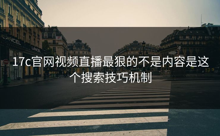 17c官网视频直播最狠的不是内容是这个搜索技巧机制